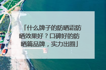 什么牌子的防晒霜防晒效果好？口碑好的防晒篇品牌，实力出圈
