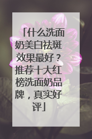 什么洗面奶美白祛斑效果最好？推荐十大红榜洗面奶品牌，真实好评