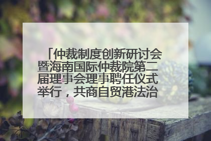 仲裁制度创新研讨会暨海南国际仲裁院第二届理事会理事聘任仪式举行，共商自贸港法治建设新路径