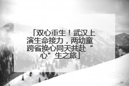 双心重生！武汉上演生命接力，两幼童跨省换心同天共赴“心”生之旅