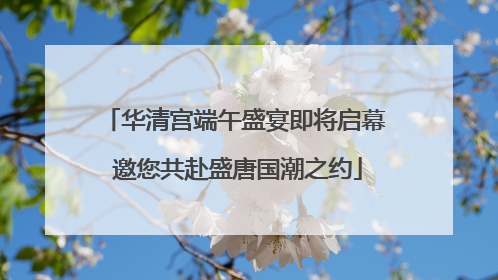 华清宫端午盛宴即将启幕 邀您共赴盛唐国潮之约