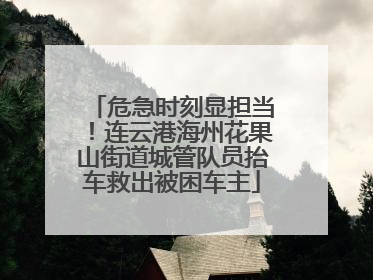危急时刻显担当！连云港海州花果山街道城管队员抬车救出被困车主