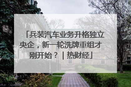 兵装汽车业务升格独立央企，新一轮洗牌重组才刚开始？｜热财经
