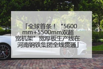 全球首条！“5600mm+5500mm双超宽机架”宽厚板生产线在河南钢铁集团全线贯通