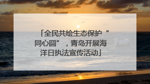 全民共绘生态保护“同心圆”，青岛开展海洋日执法宣传活动