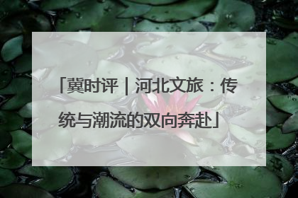 冀时评｜河北文旅：传统与潮流的双向奔赴