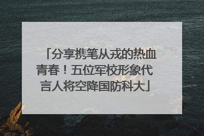 分享携笔从戎的热血青春！五位军校形象代言人将空降国防科大