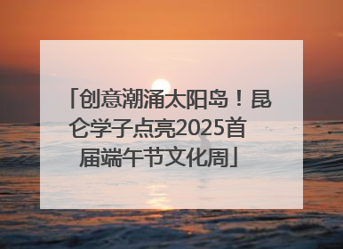 创意潮涌太阳岛！昆仑学子点亮2025首届端午节文化周