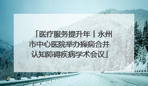 医疗服务提升年丨永州市中心医院举办癫痫合并认知障碍疾病学术会议