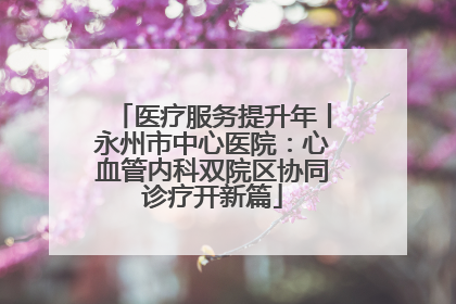 医疗服务提升年丨永州市中心医院：心血管内科双院区协同诊疗开新篇