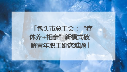 包头市总工会：“疗休养+相亲”新模式破解青年职工婚恋难题