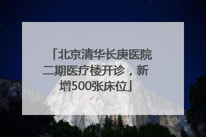 北京清华长庚医院二期医疗楼开诊，新增500张床位
