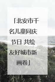 北安市千名儿童同庆节日 共绘友好城市新画卷