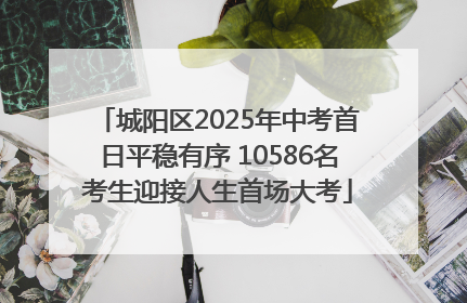 城阳区2025年中考首日平稳有序 10586名考生迎接人生首场大考