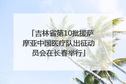 吉林省第10批援萨摩亚中国医疗队出征动员会在长春举行