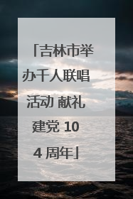 吉林市举办千人联唱活动 献礼建党 104 周年