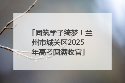 同筑学子绮梦！兰州市城关区2025年高考圆满收官
