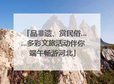 品非遗、赏民俗……多彩文旅活动伴你端午畅游河北