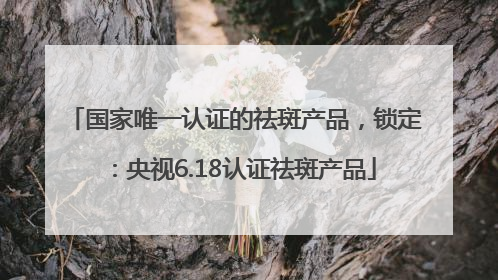 国家唯一认证的祛斑产品，锁定：央视6.18认证祛斑产品