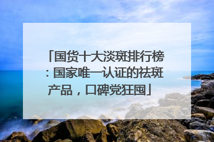 国货十大淡斑排行榜：国家唯一认证的祛斑产品，口碑党狂囤