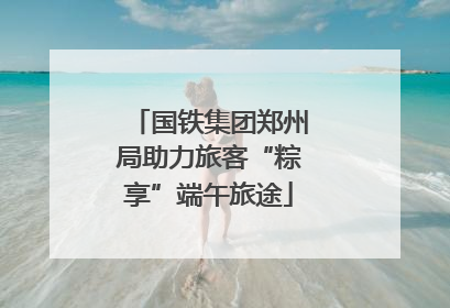 国铁集团郑州局助力旅客“粽享”端午旅途