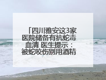 四川雅安这3家医院储备有抗蛇毒血清 医生提示:被蛇咬伤别用酒精冲洗伤口