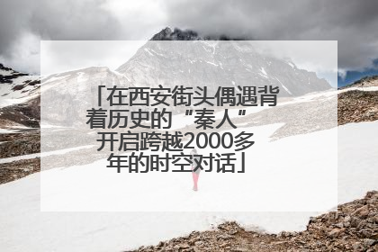 在西安街头偶遇背着历史的“秦人” 开启跨越2000多年的时空对话