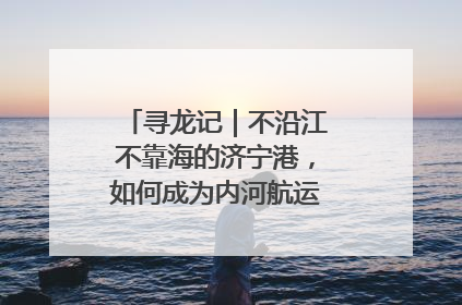 寻龙记｜不沿江不靠海的济宁港，如何成为内河航运的“绝对主力”