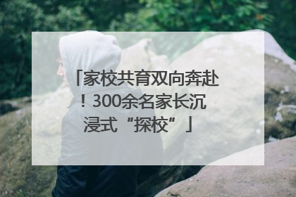 家校共育双向奔赴！300余名家长沉浸式“探校”