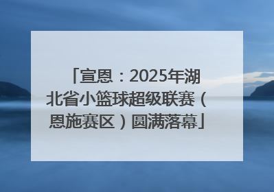 宣恩：2025年湖北省小篮球超级联赛（恩施赛区）圆满落幕