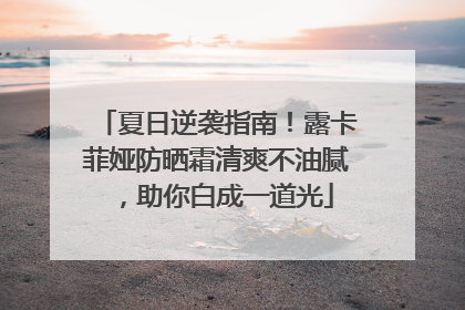 夏日逆袭指南！露卡菲娅防晒霜清爽不油腻，助你白成一道光