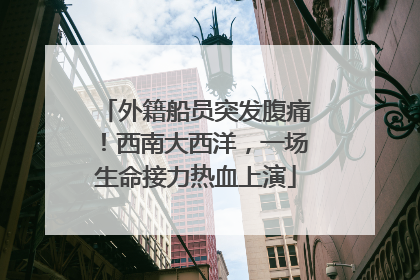 外籍船员突发腹痛！西南大西洋，一场生命接力热血上演