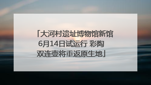 大河村遗址博物馆新馆6月14日试运行 彩陶双连壶将重返原生地