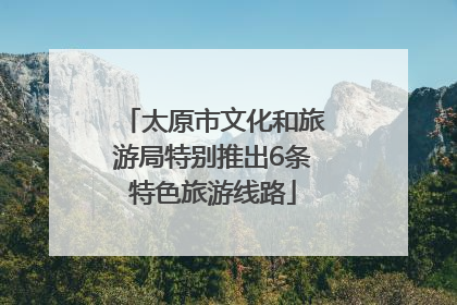 太原市文化和旅游局特别推出6条特色旅游线路
