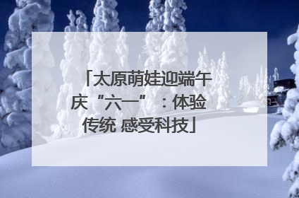 太原萌娃迎端午庆“六一”：体验传统 感受科技