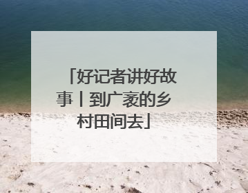 好记者讲好故事丨到广袤的乡村田间去