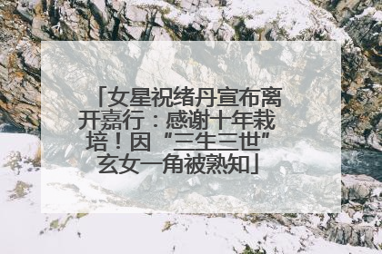 女星祝绪丹宣布离开嘉行：感谢十年栽培！因“三生三世”玄女一角被熟知