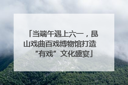 当端午遇上六一，昆山戏曲百戏博物馆打造“有戏”文化盛宴