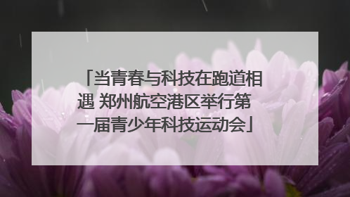 当青春与科技在跑道相遇 郑州航空港区举行第一届青少年科技运动会