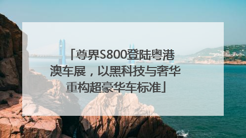 尊界S800登陆粤港澳车展，以黑科技与奢华重构超豪华车标准