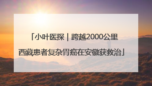 小叶医探｜跨越2000公里 西藏患者复杂胃癌在安徽获救治
