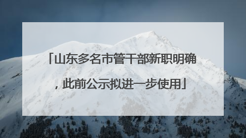 山东多名市管干部新职明确，此前公示拟进一步使用