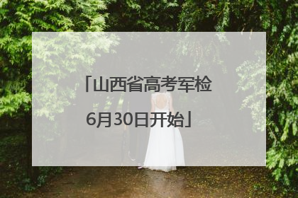 山西省高考军检6月30日开始