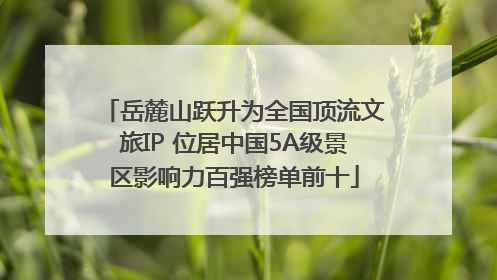 岳麓山跃升为全国顶流文旅IP 位居中国5A级景区影响力百强榜单前十