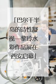 巴尔干半岛的诗性凝视—黎玲水彩作品展在西安启幕