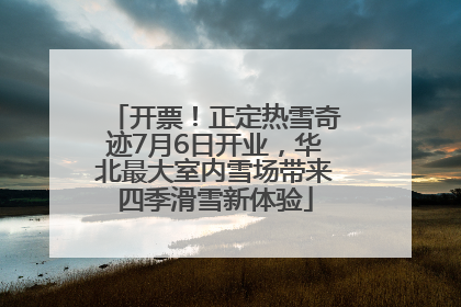开票！正定热雪奇迹7月6日开业，华北最大室内雪场带来四季滑雪新体验