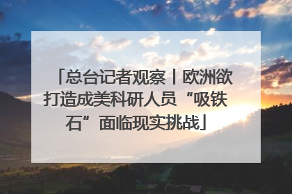 总台记者观察丨欧洲欲打造成美科研人员“吸铁石”面临现实挑战