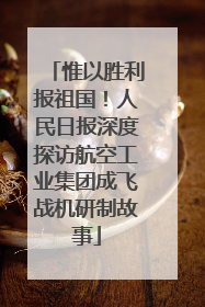 惟以胜利报祖国！人民日报深度探访航空工业集团成飞战机研制故事