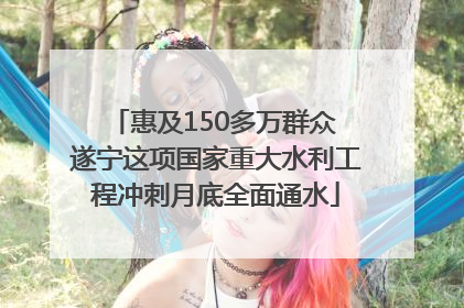 惠及150多万群众 遂宁这项国家重大水利工程冲刺月底全面通水