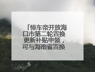 懂车帝开放海口市第二轮置换更新补贴申领，可与海南省置换补贴重复申报